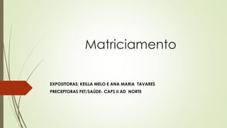 Matriciamento 
EXPOSITORAS: KEILLA MELO E ANA MARIA TAVARES 
PRECEPTORAS PET/SAÚDE- CAPS II AD NORTE  
