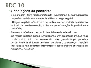    Orientações ao paciente:
    Se o mesmo utiliza medicamentos de uso contínuo, buscar orientação
    de profissional de saúde antes de utilizar a droga vegetal;
     Drogas vegetais não devem ser utilizadas por período superior ao
    indicado, ou continuamente, a não ser por orientação de profissionais
    de saúde;
    Preparar a infusão ou decocção imediatamente antes do uso;
    As drogas vegetais podem ser utilizadas sem prescrição médica para
    o alívio sintomático de doenças de baixa gravidade por períodos
    curtos. Caso os sintomas persistam ou piorem, ou apareçam reações
    indesejadas não descritas, interromper o uso e procure orientação de
    profissional de saúde.
 