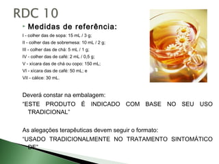    Medidas de referência:
I - colher das de sopa: 15 mL / 3 g;
II - colher das de sobremesa: 10 mL / 2 g;
III - colher das de chá: 5 mL / 1 g;
IV - colher das de café: 2 mL / 0,5 g;
V - xícara das de chá ou copo: 150 mL;
VI - xícara das de café: 50 mL; e
VII - cálice: 30 mL.


Deverá constar na embalagem:
“ESTE PRODUTO É INDICADO COM BASE NO SEU USO
  TRADICIONAL”


As alegações terapêuticas devem seguir o formato:
“USADO TRADICIONALMENTE NO TRATAMENTO SINTOMÁTICO
  DE”
 