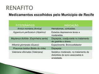 Medicamentos escolhidos pelo Município de Recife

      FITOTERÁPICO                                  INDICAÇÃO
       Arnica montana (Arnica)            Hematomas, contusões.
   Hypericum perforatum (Hipérico)        Estados depressivos leves a
                                          moderados.
 Maytenus ilicifolia (Espinheira santa)   Dispepsia, coadjuvante no tratamento
                                          de gastrite e úlcera.
 Mikania glomerata (Guaco)                Expectorante, Broncodilatador
   Pneumos boldus (Boldo do chile)        Dispepsia
 Valeriana oficinales (Valeriana)         Sedativo moderado, no tratamento de
                                          distúrbios do sono associados à
                                          ansiedade.
 