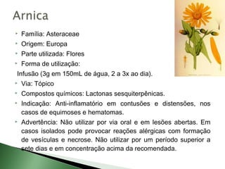    Família: Asteraceae
   Origem: Europa
   Parte utilizada: Flores
   Forma de utilização:
Infusão (3g em 150mL de água, 2 a 3x ao dia).
   Via: Tópico
   Compostos químicos: Lactonas sesquiterpênicas.
   Indicação: Anti-inflamatório em contusões e distensões, nos
    casos de equimoses e hematomas.
   Advertência: Não utilizar por via oral e em lesões abertas. Em
    casos isolados pode provocar reações alérgicas com formação
    de vesículas e necrose. Não utilizar por um período superior a
    sete dias e em concentração acima da recomendada.
 