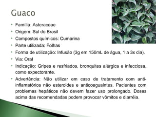    Família: Asteraceae
   Origem: Sul do Brasil
   Compostos químicos: Cumarina
   Parte utilizada: Folhas
   Forma de utilização: Infusão (3g em 150mL de água, 1 a 3x dia).
   Via: Oral
   Indicação: Gripes e resfriados, bronquites alérgica e infecciosa,
    como expectorante.
   Advertência: Não utilizar em caso de tratamento com anti-
    inflamatórios não esteroides e anticoagualntes. Pacientes com
    problemas hepáticos não devem fazer uso prolongado. Doses
    acima das recomendadas podem provocar vômitos e diarréia .
 