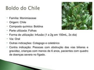    Família: Monimiaceae
   Origem: Chile
   Composto químico: Boldina
   Parte utilizada: Folhas
   Forma de utilização: Infusão (1 a 2g em 150mL, 2x dia)
   Via: Oral
   Outras indicações: Colagogo e coletérico
   Contra indicação: Pessoas com obstrução das vias biliares e
    gravidez, crianças com menos de 6 anos, pacientes com quadro
    de doenças severa no fígado.
 
