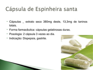    Cápsulas _ extrato seco 380mg deste, 13,3mg de taninos
    totais.
   Forma farmacêutica: cápsulas gelatinosas duras.
   Posologia: 2 cápsula 3 vezes ao dia.
   Indicação: Dispepsia, gastrite.
 