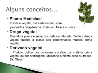    Planta Medicinal
    Espécie vegetal, cultivada ou não, com
    propósitos terapêuticos. Pode ser: fresca ou seca
   Droga vegetal
    Quando a planta é seca, rasurada ou triturada. Tanto a droga
    vegetal quanto a planta são denominadas matéria prima
    vegetal.
   Derivado vegetal
      Produto obtido por processo extrativo da matéria prima
    vegetal ou por prensagem, utilizando a planta seca ou fresca.
    Ex: Óleos
 