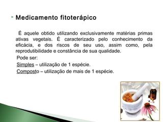    Medicamento fitoterápico

      É aquele obtido utilizando exclusivamente matérias primas
    ativas vegetais. É caracterizado pelo conhecimento da
    eficácia, e dos riscos de seu uso, assim como, pela
    reprodutibilidade e constância de sua qualidade.
     Pode ser:
     Simples – utilização de 1 espécie.
     Composto – utilização de mais de 1 espécie.
 