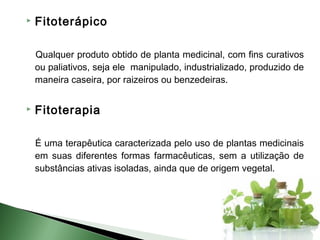    Fitoterápico

    Qualquer produto obtido de planta medicinal, com fins curativos
    ou paliativos, seja ele manipulado, industrializado, produzido de
    maneira caseira, por raizeiros ou benzedeiras.


   Fitoterapia

    É uma terapêutica caracterizada pelo uso de plantas medicinais
    em suas diferentes formas farmacêuticas, sem a utilização de
    substâncias ativas isoladas, ainda que de origem vegetal.
 