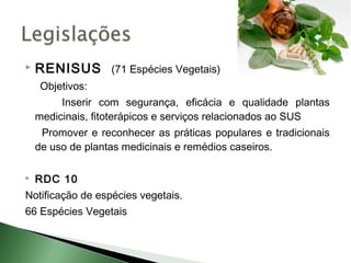   RENISUS (71 Espécies Vegetais)
     Objetivos:
         Inserir com segurança, eficácia e qualidade plantas
    medicinais, fitoterápicos e serviços relacionados ao SUS
     Promover e reconhecer as práticas populares e tradicionais
    de uso de plantas medicinais e remédios caseiros.

   RDC 10
Notificação de espécies vegetais.
66 Espécies Vegetais
 