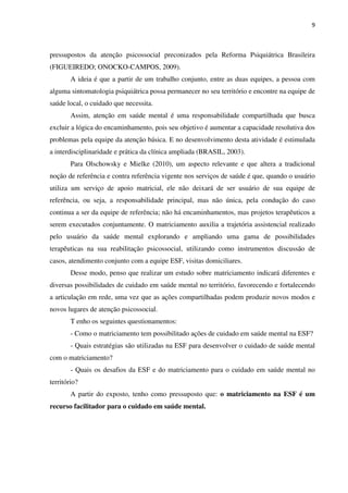 9
pressupostos da atenção psicossocial preconizados pela Reforma Psiquiátrica Brasileira
(FIGUEIREDO; ONOCKO-CAMPOS, 2009).
A ideia é que a partir de um trabalho conjunto, entre as duas equipes, a pessoa com
alguma sintomatologia psiquiátrica possa permanecer no seu território e encontre na equipe de
saúde local, o cuidado que necessita.
Assim, atenção em saúde mental é uma responsabilidade compartilhada que busca
excluir a lógica do encaminhamento, pois seu objetivo é aumentar a capacidade resolutiva dos
problemas pela equipe da atenção básica. E no desenvolvimento desta atividade é estimulada
a interdisciplinaridade e prática da clínica ampliada (BRASIL, 2003).
Para Olschowsky e Mielke (2010), um aspecto relevante e que altera a tradicional
noção de referência e contra referência vigente nos serviços de saúde é que, quando o usuário
utiliza um serviço de apoio matricial, ele não deixará de ser usuário de sua equipe de
referência, ou seja, a responsabilidade principal, mas não única, pela condução do caso
continua a ser da equipe de referência; não há encaminhamentos, mas projetos terapêuticos a
serem executados conjuntamente. O matriciamento auxilia a trajetória assistencial realizado
pelo usuário da saúde mental explorando e ampliando uma gama de possibilidades
terapêuticas na sua reabilitação psicossocial, utilizando como instrumentos discussão de
casos, atendimento conjunto com a equipe ESF, visitas domiciliares.
Desse modo, penso que realizar um estudo sobre matriciamento indicará diferentes e
diversas possibilidades de cuidado em saúde mental no território, favorecendo e fortalecendo
a articulação em rede, uma vez que as ações compartilhadas podem produzir novos modos e
novos lugares de atenção psicossocial.
T enho os seguintes questionamentos:
- Como o matriciamento tem possibilitado ações de cuidado em saúde mental na ESF?
- Quais estratégias são utilizadas na ESF para desenvolver o cuidado de saúde mental
com o matriciamento?
- Quais os desafios da ESF e do matriciamento para o cuidado em saúde mental no
território?
A partir do exposto, tenho como pressuposto que: o matriciamento na ESF é um
recurso facilitador para o cuidado em saúde mental.
 