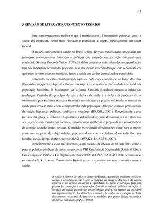 11
3 REVISÃO DE LITERATURA/CONTEXTO TEÓRICO
Para compreendermos melhor o que é matriciamento é importante conhecer como a
saúde era entendida, como eram pensadas e praticadas as ações, especialmente em saúde
mental.
O modelo assistencial à saúde no Brasil sofreu diversas modificações associadas aos
inúmeros acontecimentos históricos e políticos que antecederam a criação do atualmente
conhecido Sistema Único de Saúde (SUS). Modelos anteriores mantinham foco na patologia e
não nos indivíduos acometidos por estas. Não era levado em consideração todo o contexto em
que estes sujeitos estavam inseridos, tendo a saúde um caráter centralizado e curativista.
Entretanto, as várias transformações sociais, políticas e econômicas ao longo dos anos
demonstraram que este tipo de enfoque não supria as verdadeiras necessidades de saúde da
população brasileira. O Movimento da Reforma Sanitária Brasileira marcou o início das
mudanças. Partindo do princípio de que a defesa da saúde é a defesa da própria vida, o
Movimento pela Reforma Sanitária Brasileira insistia que era preciso reformular o sistema de
saúde para torná-lo mais eficaz e disponível a toda população. Dele participaram profissionais
de saúde, lideranças políticas, sindicais e populares (BRASIL, 2001). Concomitante a este
movimento eclode a Reforma Psiquiátrica, evidenciando o quão desumano era o tratamento
aos sujeitos com transtornos mentais, reinvidicando melhorias e propondo um novo modelo
de atenção à saúde destas pessoas. O modelo psicossocial direciona seu olhar para o sujeito
como um ser pleno de subjetividades, preocupando-se com o cotidiano desse indivíduo, sua
família, escola, igreja, clube e outros (OLSCHOWSKY; DUARTE, 2007).
Posteriormente a esses movimentos, já em meados da década de 80, um novo cenário
para as políticas públicas de saúde surge com a VIII Conferência Nacional de Saúde (1986), a
Constituição de 1988 e a Lei Orgânica de Saúde/1990 (LOPES; PAIXÃO, 2007) culminando
na criação SUS. A nova Constituição Federal passa a conceber um novo conceito sobre a
saúde:
A saúde é direito de todos e dever do Estado, garantido mediante políticas
sociais e econômicas que visem à redução do risco de doença e de outros
agravos e ao acesso universal e igualitário às ações e serviços para sua
promoção, proteção e recuperação. São de relevância pública as ações e
serviços de saúde, cabendo ao Poder Público dispor, nos termos da lei, sobre
sua regulamentação, fiscalização e controle, devendo sua execução ser feita
diretamente ou através de terceiros e, também, por pessoa física ou jurídica
de direito privado (BRASIL, 1988).
 