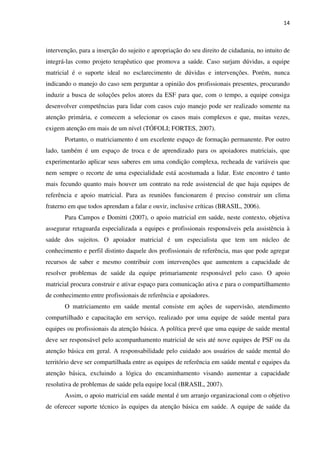14
intervenção, para a inserção do sujeito e apropriação do seu direito de cidadania, no intuito de
integrá-las como projeto terapêutico que promova a saúde. Caso surjam dúvidas, a equipe
matricial é o suporte ideal no esclarecimento de dúvidas e intervenções. Porém, nunca
indicando o manejo do caso sem perguntar a opinião dos profissionais presentes, procurando
induzir a busca de soluções pelos atores da ESF para que, com o tempo, a equipe consiga
desenvolver competências para lidar com casos cujo manejo pode ser realizado somente na
atenção primária, e comecem a selecionar os casos mais complexos e que, muitas vezes,
exigem atenção em mais de um nível (TÓFOLI; FORTES, 2007).
Portanto, o matriciamento é um excelente espaço de formação permanente. Por outro
lado, também é um espaço de troca e de aprendizado para os apoiadores matriciais, que
experimentarão aplicar seus saberes em uma condição complexa, recheada de variáveis que
nem sempre o recorte de uma especialidade está acostumada a lidar. Este encontro é tanto
mais fecundo quanto mais houver um contrato na rede assistencial de que haja equipes de
referência e apoio matricial. Para as reuniões funcionarem é preciso construir um clima
fraterno em que todos aprendam a falar e ouvir, inclusive críticas (BRASIL, 2006).
Para Campos e Domitti (2007), o apoio matricial em saúde, neste contexto, objetiva
assegurar retaguarda especializada a equipes e profissionais responsáveis pela assistência à
saúde dos sujeitos. O apoiador matricial é um especialista que tem um núcleo de
conhecimento e perfil distinto daquele dos profissionais de referência, mas que pode agregar
recursos de saber e mesmo contribuir com intervenções que aumentem a capacidade de
resolver problemas de saúde da equipe primariamente responsável pelo caso. O apoio
matricial procura construir e ativar espaço para comunicação ativa e para o compartilhamento
de conhecimento entre profissionais de referência e apoiadores.
O matriciamento em saúde mental consiste em ações de supervisão, atendimento
compartilhado e capacitação em serviço, realizado por uma equipe de saúde mental para
equipes ou profissionais da atenção básica. A política prevê que uma equipe de saúde mental
deve ser responsável pelo acompanhamento matricial de seis até nove equipes de PSF ou da
atenção básica em geral. A responsabilidade pelo cuidado aos usuários de saúde mental do
território deve ser compartilhada entre as equipes de referência em saúde mental e equipes da
atenção básica, excluindo a lógica do encaminhamento visando aumentar a capacidade
resolutiva de problemas de saúde pela equipe local (BRASIL, 2007).
Assim, o apoio matricial em saúde mental é um arranjo organizacional com o objetivo
de oferecer suporte técnico às equipes da atenção básica em saúde. A equipe de saúde da
 