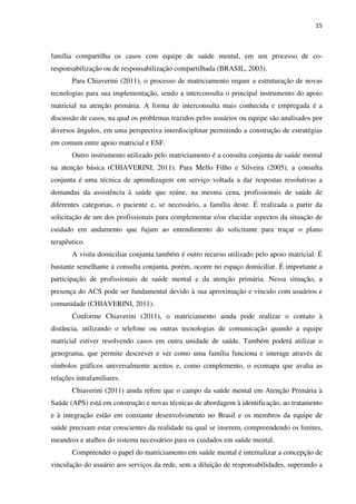 15
família compartilha os casos com equipe de saúde mental, em um processo de co-
responsabilização ou de responsabilização compartilhada (BRASIL, 2003).
Para Chiaverini (2011), o processo de matriciamento requer a estruturação de novas
tecnologias para sua implementação, sendo a interconsulta o principal instrumento do apoio
matricial na atenção primária. A forma de interconsulta mais conhecida e empregada é a
discussão de casos, na qual os problemas trazidos pelos usuários ou equipe são analisados por
diversos ângulos, em uma perspectiva interdisciplinar permitindo a construção de estratégias
em comum entre apoio matricial e ESF.
Outro instrumento utilizado pelo matriciamento é a consulta conjunta de saúde mental
na atenção básica (CHIAVERINI, 2011). Para Mello Filho e Silveira (2005), a consulta
conjunta é uma técnica de aprendizagem em serviço voltada a dar respostas resolutivas a
demandas da assistência à saúde que reúne, na mesma cena, profissionais de saúde de
diferentes categorias, o paciente e, se necessário, a família deste. É realizada a partir da
solicitação de um dos profissionais para complementar e/ou elucidar aspectos da situação de
cuidado em andamento que fujam ao entendimento do solicitante para traçar o plano
terapêutico.
A visita domiciliar conjunta também é outro recurso utilizado pelo apoio matricial. É
bastante semelhante à consulta conjunta, porém, ocorre no espaço domiciliar. É importante a
participação de profissionais de saúde mental e da atenção primária. Nessa situação, a
presença do ACS pode ser fundamental devido à sua aproximação e vínculo com usuários e
comunidade (CHIAVERINI, 2011).
Conforme Chiaverini (2011), o matriciamento ainda pode realizar o contato à
distância, utilizando o telefone ou outras tecnologias de comunicação quando a equipe
matricial estiver resolvendo casos em outra unidade de saúde. Também poderá utilizar o
genograma, que permite descrever e ver como uma família funciona e interage através de
símbolos gráficos universalmente aceitos e, como complemento, o ecomapa que avalia as
relações intrafamiliares.
Chiaverini (2011) ainda refere que o campo da saúde mental em Atenção Primária à
Saúde (APS) está em construção e novas técnicas de abordagem à identificação, ao tratamento
e à integração estão em constante desenvolvimento no Brasil e os membros da equipe de
saúde precisam estar conscientes da realidade na qual se inserem, compreendendo os limites,
meandros e atalhos do sistema necessários para os cuidados em saúde mental.
Compreender o papel do matriciamento em saúde mental é internalizar a concepção de
vinculação do usuário aos serviços da rede, sem a diluição de responsabilidades, superando a
 