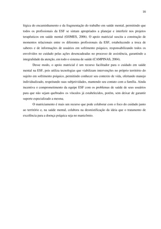 16
lógica do encaminhamento e da fragmentação do trabalho em saúde mental, permitindo que
todos os profissionais da ESF se sintam apropriados a planejar e interferir nos projetos
terapêuticos em saúde mental (GOMES, 2006). O apoio matricial suscita a construção de
momentos relacionais entre os diferentes profissionais da ESF, estabelecendo a troca de
saberes e de informações de usuários em sofrimento psíquico, responsabilizando todos os
envolvidos no cuidado pelas ações desencadeadas no processo de assistência, garantindo a
integralidade da atenção, em todo o sistema de saúde (CAMPINAS, 2004).
Desse modo, o apoio matricial é um recurso facilitador para o cuidado em saúde
mental na ESF, pois utiliza tecnologias que viabilizam intervenções no próprio território do
sujeito em sofrimento psíquico, permitindo conhecer seu contexto de vida, ofertando manejo
individualizado, respeitando suas subjetividades, mantendo seu contato com a família. Ainda
incentiva o comprometimento da equipe ESF com os problemas de saúde de seus usuários
para que não sejam quebrados os vínculos já estabelecidos, porém, sem deixar de garantir
suporte especializado a mesma.
O matriciamento é mais um recurso que pode colaborar com o foco do cuidado junto
ao território e, na saúde mental, colabora na desmistificação da ideia que o tratamento de
excelência para a doença psíquica seja no manicômio.
 