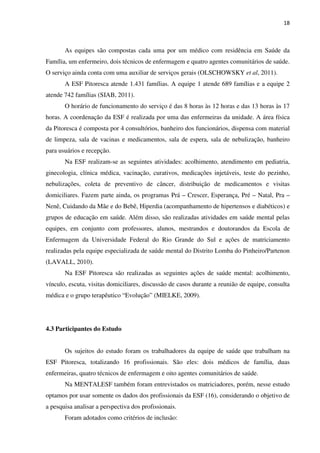 18
As equipes são compostas cada uma por um médico com residência em Saúde da
Família, um enfermeiro, dois técnicos de enfermagem e quatro agentes comunitários de saúde.
O serviço ainda conta com uma auxiliar de serviços gerais (OLSCHOWSKY et al, 2011).
A ESF Pitoresca atende 1.431 famílias. A equipe 1 atende 689 famílias e a equipe 2
atende 742 famílias (SIAB, 2011).
O horário de funcionamento do serviço é das 8 horas às 12 horas e das 13 horas às 17
horas. A coordenação da ESF é realizada por uma das enfermeiras da unidade. A área física
da Pitoresca é composta por 4 consultórios, banheiro dos funcionários, dispensa com material
de limpeza, sala de vacinas e medicamentos, sala de espera, sala de nebulização, banheiro
para usuários e recepção.
Na ESF realizam-se as seguintes atividades: acolhimento, atendimento em pediatria,
ginecologia, clínica médica, vacinação, curativos, medicações injetáveis, teste do pezinho,
nebulizações, coleta de preventivo de câncer, distribuição de medicamentos e visitas
domiciliares. Fazem parte ainda, os programas Prá – Crescer, Esperança, Pré – Natal, Pra –
Nenê, Cuidando da Mãe e do Bebê, Hiperdia (acompanhamento de hipertensos e diabéticos) e
grupos de educação em saúde. Além disso, são realizadas atividades em saúde mental pelas
equipes, em conjunto com professores, alunos, mestrandos e doutorandos da Escola de
Enfermagem da Universidade Federal do Rio Grande do Sul e ações de matriciamento
realizadas pela equipe especializada de saúde mental do Distrito Lomba do Pinheiro/Partenon
(LAVALL, 2010).
Na ESF Pitoresca são realizadas as seguintes ações de saúde mental: acolhimento,
vínculo, escuta, visitas domiciliares, discussão de casos durante a reunião de equipe, consulta
médica e o grupo terapêutico “Evolução” (MIELKE, 2009).
4.3 Participantes do Estudo
Os sujeitos do estudo foram os trabalhadores da equipe de saúde que trabalham na
ESF Pitoresca, totalizando 16 profissionais. São eles: dois médicos de família, duas
enfermeiras, quatro técnicos de enfermagem e oito agentes comunitários de saúde.
Na MENTALESF também foram entrevistados os matriciadores, porém, nesse estudo
optamos por usar somente os dados dos profissionais da ESF (16), considerando o objetivo de
a pesquisa analisar a perspectiva dos profissionais.
Foram adotados como critérios de inclusão:
 