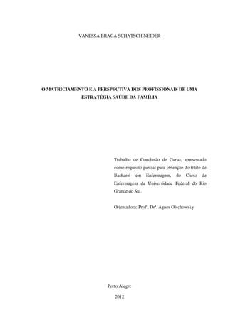 1
VANESSA BRAGA SCHATSCHINEIDER
O MATRICIAMENTO E A PERSPECTIVA DOS PROFISSIONAIS DE UMA
ESTRATÉGIA SAÚDE DA FAMÍLIA
Trabalho de Conclusão de Curso, apresentado
como requisito parcial para obtenção do título de
Bacharel em Enfermagem, do Curso de
Enfermagem da Universidade Federal do Rio
Grande do Sul.
Orientadora: Profª. Drª. Agnes Olschowsky
Porto Alegre
2012
 