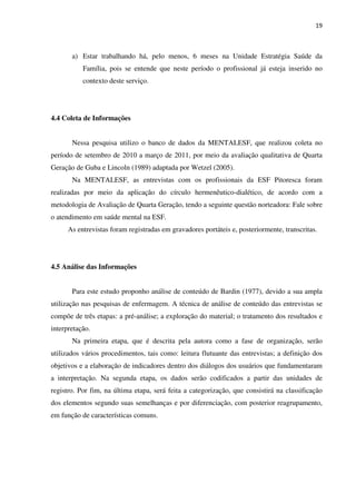 19
a) Estar trabalhando há, pelo menos, 6 meses na Unidade Estratégia Saúde da
Família, pois se entende que neste período o profissional já esteja inserido no
contexto deste serviço.
4.4 Coleta de Informações
Nessa pesquisa utilizo o banco de dados da MENTALESF, que realizou coleta no
período de setembro de 2010 a março de 2011, por meio da avaliação qualitativa de Quarta
Geração de Guba e Lincoln (1989) adaptada por Wetzel (2005).
Na MENTALESF, as entrevistas com os profissionais da ESF Pitoresca foram
realizadas por meio da aplicação do círculo hermenêutico-dialético, de acordo com a
metodologia de Avaliação de Quarta Geração, tendo a seguinte questão norteadora: Fale sobre
o atendimento em saúde mental na ESF.
As entrevistas foram registradas em gravadores portáteis e, posteriormente, transcritas.
4.5 Análise das Informações
Para este estudo proponho análise de conteúdo de Bardin (1977), devido a sua ampla
utilização nas pesquisas de enfermagem. A técnica de análise de conteúdo das entrevistas se
compõe de três etapas: a pré-análise; a exploração do material; o tratamento dos resultados e
interpretação.
Na primeira etapa, que é descrita pela autora como a fase de organização, serão
utilizados vários procedimentos, tais como: leitura flutuante das entrevistas; a definição dos
objetivos e a elaboração de indicadores dentro dos diálogos dos usuários que fundamentaram
a interpretação. Na segunda etapa, os dados serão codificados a partir das unidades de
registro. Por fim, na última etapa, será feita a categorização, que consistirá na classificação
dos elementos segundo suas semelhanças e por diferenciação, com posterior reagrupamento,
em função de características comuns.
 
