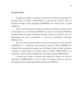 20
4.6 Aspectos Éticos
O projeto que originou as informações, denominado “Avaliação da Saúde Mental na
Estratégia Saúde da Família” (MENTALESF) foi aprovado pelo Comitê de Ética da
Secretaria de Saúde de Porto Alegre-RS (CEP/SMSPOA), sob o parecer n°301, em 2008
(ANEXO A).
Todos os profissionais que concordaram em participar da pesquisa assinaram o Termo
de Consentimento Livre e Informado (ANEXO B), de acordo com a Resolução 96/1996 do
Conselho Nacional de Saúde, do Ministério da Saúde. O termo foi assinado em duas vias,
permanecendo uma com os pesquisadores e a outra com os participantes da pesquisa
(BRASIL, 1996).
Para este estudo, apresento também o Termo de Consentimento para Uso de Dados
(APÊNDICE A) e a Autorização para Utilização do Banco de Dados (APÊNDICE B),
formulado pela coordenadora da pesquisa, para a utilização do banco de dados da pesquisa
“Avaliação da Saúde Mental na Estratégia Saúde da Família” (MENTALESF) e me
comprometo a manter sigilo das identidades dos entrevistados da pesquisa MENTALESF.
O projeto deste estudo foi aprovado pela Comissão de Pesquisa da Escola de
Enfermagem (COMPESQ-EENF) a fim de registro de produção docente da Escola de
Enfermagem da Universidade Federal do Rio Grande do Sul (ANEXO C).
 
