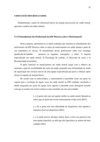 21
5 DISCUSSÃO DOS RESULTADOS
Fundamentado a partir do referencial teórico da atenção psicossocial em saúde mental,
apresento a análise dos dados obtidos.
5.1 O Entendimento dos Profissionais da ESF Pitoresca sobre o Matriciamento
Nesta categoria, apresentam-se os dados coletados que remetem ao entendimento dos
profissionais da ESF Pitoresca sobre as ações de matriciamento em saúde mental a partir de
sua experiência no serviço. O entendimento desses profissionais sobre essa estratégia
qualificada de trabalho permeou as seguintes concepções, a saber: 1) Suporte
especializado em saúde mental; 2) Tecnologia de cuidado; 3) Discussão de casos e 4)
Resolutividade no território.
O apoio matricial ou matriciamento em saúde mental surgiu com o objetivo de
aumentar o grau de resolubilidade das ações de saúde, propondo uma reformulação no modo
de organização dos serviços através de uma equipe especializada que passa a oferecer apoio
técnico às equipes de atenção básica.
De acordo com os entrevistados, o matriciamento é percebido como um apoio ou
suporte para a resolução de alguns casos de saúde mental na ESF estudada, auxiliando e
dando retaguarda nas ações da equipe. Esse suporte é entendido como abrangente fazendo
com que os usuários do serviço sintam-se mais assistidos em suas necessidades.
[...] A gente está com um suporte melhor na saúde mental. Quando eu
entrei aqui no posto não existia matriciamento e hoje existe (EE5).
[...] Se a gente tem uma dificuldade de diagnóstico, eles ajudam a
tentarmos fazer um diagnóstico (EE4).
[...] A gente precisa abranger muitas áreas e com essa parceria com
uma equipe específica, eu acho que eles (pacientes) se sentem até mais
cuidados (EE1).
 