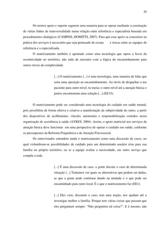 22
Os termos apoio e suporte sugerem uma maneira para se operar mediante a construção
de várias linhas de transversalidade numa relação entre referência e especialista baseada em
procedimentos dialógicos (CAMPOS; DOMITTI, 2007). Para que esse apoio se concretize na
prática dos serviços é necessário que seja permeado de escuta e trocas entre as equipes de
referência e a especializada.
O matriciamento também é apontado como uma tecnologia que opera a favor da
resolutividade no território, não indo de encontro com a lógica do encaminhamento para
outros níveis de complexidade.
[...] O matriciamento [...] é uma tecnologia, uma maneira de lidar que
seria uma oposição ao encaminhamento. Ao invés de despachar o teu
paciente para outro nível, tu trarias o outro nível até a atenção básica e
juntos encontrariam uma solução [...] (EE15).
O matriciamento pode ser considerado uma tecnologia do cuidado em saúde mental,
pois possibilita de forma efetiva e criativa a manifestação da subjetividade do outro, a partir
dos dispositivos de acolhimento, vínculo, autonomia e responsabilização contidos nessa
organização de assistência à saúde (AYRES, 2004). Assim, o apoio matricial nos serviços da
atenção básica deve funcionar em uma perspectiva de operar o cuidado em saúde, conforme
os pressupostos da Reforma Psiquiátrica e da Atenção Psicossocial.
Os entrevistados entendem ainda o matriciamento como uma discussão de casos, no
qual vislumbram-se possibilidades de cuidado para um determinado usuário e/ou para sua
família no próprio território, ou se a equipe avaliar a necessidade, em outro serviço que
compõe a rede.
[...] É uma discussão de caso, a gente discute o caso de determinada
situação [...] Tentamos ver quais as alternativas que podem ser dadas,
as que a gente pode continuar dando na unidade e o que pode ser
encaminhado para outro local. É o que o matriciamento faz (EE1).
[...] Eles vem, discutem o caso, tem uma noção, nos ajudam até a
investigar melhor a família. Porque tem várias coisas que passam que
eles perguntam sempre: “Não perguntou tal coisa?”. E é mesmo, não
 