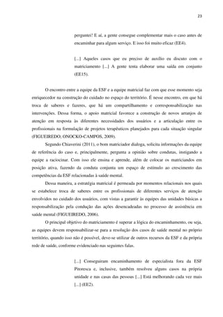 23
perguntei! E aí, a gente consegue complementar mais o caso antes de
encaminhar para algum serviço. E isso foi muito eficaz (EE4).
[...] Aqueles casos que eu preciso de auxílio eu discuto com o
matriciamento [...] A gente tenta elaborar uma saída em conjunto
(EE15).
O encontro entre a equipe da ESF e a equipe matricial faz com que esse momento seja
enriquecedor na construção do cuidado no espaço do território. É nesse encontro, em que há
troca de saberes e fazeres, que há um compartilhamento e corresponsabilização nas
intervenções. Dessa forma, o apoio matricial favorece a construção de novos arranjos de
atenção em resposta às diferentes necessidades dos usuários e a articulação entre os
profissionais na formulação de projetos terapêuticos planejados para cada situação singular
(FIGUEIREDO; ONOCKO-CAMPOS, 2009).
Segundo Chiaverini (2011), o bom matriciador dialoga, solicita informações da equipe
de referência do caso e, principalmente, pergunta a opinião sobre condutas, instigando a
equipe a raciocinar. Com isso ele ensina e aprende, além de colocar os matriciandos em
posição ativa, fazendo da conduta conjunta um espaço de estímulo ao crescimento das
competências da ESF relacionadas à saúde mental.
Dessa maneira, a estratégia matricial é permeada por momentos relacionais nos quais
se estabelece troca de saberes entre os profissionais de diferentes serviços de atenção
envolvidos no cuidado dos usuários, com vistas a garantir às equipes das unidades básicas a
responsabilização pela condução das ações desencadeadas no processo de assistência em
saúde mental (FIGUEIREDO, 2006).
O principal objetivo do matriciamento é superar a lógica do encaminhamento, ou seja,
as equipes devem responsabilizar-se para a resolução dos casos de saúde mental no próprio
território, quando isso não é possível, deve-se utilizar de outros recursos da ESF e da própria
rede de saúde, conforme evidenciado nas seguintes falas.
[...] Conseguiram encaminhamento de especialista fora da ESF
Pitoresca e, inclusive, também resolveu alguns casos na própria
unidade e nas casas das pessoas [...] Está melhorando cada vez mais
[...] (EE2).
 