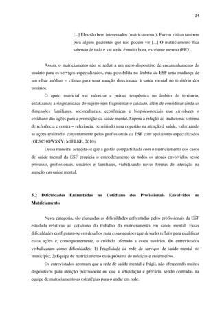 24
[...] Eles são bem interessados (matriciamento). Fazem visitas também
para alguns pacientes que não podem vir [...] O matriciamento fica
sabendo de tudo e vai atrás, é muito bom, excelente mesmo (EE3).
Assim, o matriciamento não se reduz a um mero dispositivo de encaminhamento do
usuário para os serviços especializados, mas possibilita no âmbito da ESF uma mudança de
um olhar médico – clínico para uma atuação direcionada à saúde mental no território dos
usuários.
O apoio matricial vai valorizar a prática terapêutica no âmbito do território,
enfatizando a singularidade do sujeito sem fragmentar o cuidado, além de considerar ainda as
dimensões familiares, socioculturais, econômicas e biopsicossociais que envolvem o
cotidiano das ações para a promoção da saúde mental. Supera a relação ao tradicional sistema
de referência e contra – referência, permitindo uma cogestão na atenção à saúde, valorizando
as ações realizadas conjuntamente pelos profissionais da ESF com apoiadores especializados
(OLSCHOWSKY; MIELKE, 2010).
Dessa maneira, acredita-se que a gestão compartilhada com o matriciamento dos casos
de saúde mental da ESF propicia o empoderamento de todos os atores envolvidos nesse
processo, profissionais, usuários e familiares, viabilizando novas formas de interação na
atenção em saúde mental.
5.2 Dificuldades Enfrentadas no Cotidiano dos Profissionais Envolvidos no
Matriciamento
Nesta categoria, são elencadas as dificuldades enfrentadas pelos profissionais da ESF
estudada relativas ao cotidiano do trabalho do matriciamento em saúde mental. Essas
dificuldades configuram-se em desafios para essas equipes que deverão refletir para qualificar
essas ações e, consequentemente, o cuidado ofertado a esses usuários. Os entrevistados
verbalizaram como dificuldades: 1) Fragilidade da rede de serviços de saúde mental no
município; 2) Equipe de matriciamento mais próxima de médicos e enfermeiros.
Os entrevistados apontam que a rede de saúde mental é frágil, não oferecendo muitos
dispositivos para atenção psicossocial ou que a articulação é precária, sendo centradas na
equipe de matriciamento as estratégias para o andar em rede.
 