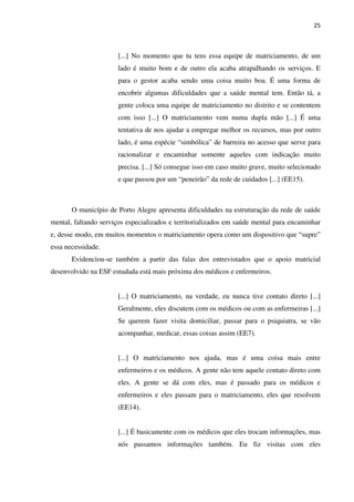 25
[...] No momento que tu tens essa equipe de matriciamento, de um
lado é muito bom e de outro ela acaba atrapalhando os serviços. E
para o gestor acaba sendo uma coisa muito boa. É uma forma de
encobrir algumas dificuldades que a saúde mental tem. Então tá, a
gente coloca uma equipe de matriciamento no distrito e se contentem
com isso [...] O matriciamento vem numa dupla mão [...] É uma
tentativa de nos ajudar a empregar melhor os recursos, mas por outro
lado, é uma espécie “simbólica” de barreira no acesso que serve para
racionalizar e encaminhar somente aqueles com indicação muito
precisa. [...] Só consegue isso em caso muito grave, muito selecionado
e que passou por um “peneirão” da rede de cuidados [...] (EE15).
O município de Porto Alegre apresenta dificuldades na estruturação da rede de saúde
mental, faltando serviços especializados e territorializados em saúde mental para encaminhar
e, desse modo, em muitos momentos o matriciamento opera como um dispositivo que “supre”
essa necessidade.
Evidenciou-se também a partir das falas dos entrevistados que o apoio matricial
desenvolvido na ESF estudada está mais próxima dos médicos e enfermeiros.
[...] O matriciamento, na verdade, eu nunca tive contato direto [...]
Geralmente, eles discutem com os médicos ou com as enfermeiras [...]
Se querem fazer visita domiciliar, passar para o psiquiatra, se vão
acompanhar, medicar, essas coisas assim (EE7).
[...] O matriciamento nos ajuda, mas é uma coisa mais entre
enfermeiros e os médicos. A gente não tem aquele contato direto com
eles. A gente se dá com eles, mas é passado para os médicos e
enfermeiros e eles passam para o matriciamento, eles que resolvem
(EE14).
[...] É basicamente com os médicos que eles trocam informações, mas
nós passamos informações também. Eu fiz visitas com eles
 