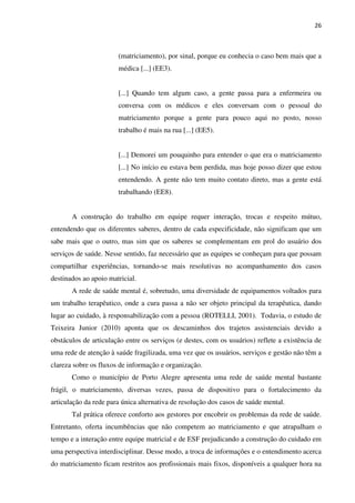 26
(matriciamento), por sinal, porque eu conhecia o caso bem mais que a
médica [...] (EE3).
[...] Quando tem algum caso, a gente passa para a enfermeira ou
conversa com os médicos e eles conversam com o pessoal do
matriciamento porque a gente para pouco aqui no posto, nosso
trabalho é mais na rua [...] (EE5).
[...] Demorei um pouquinho para entender o que era o matriciamento
[...] No início eu estava bem perdida, mas hoje posso dizer que estou
entendendo. A gente não tem muito contato direto, mas a gente está
trabalhando (EE8).
A construção do trabalho em equipe requer interação, trocas e respeito mútuo,
entendendo que os diferentes saberes, dentro de cada especificidade, não significam que um
sabe mais que o outro, mas sim que os saberes se complementam em prol do usuário dos
serviços de saúde. Nesse sentido, faz necessário que as equipes se conheçam para que possam
compartilhar experiências, tornando-se mais resolutivas no acompanhamento dos casos
destinados ao apoio matricial.
A rede de saúde mental é, sobretudo, uma diversidade de equipamentos voltados para
um trabalho terapêutico, onde a cura passa a não ser objeto principal da terapêutica, dando
lugar ao cuidado, à responsabilização com a pessoa (ROTELLI, 2001). Todavia, o estudo de
Teixeira Junior (2010) aponta que os descaminhos dos trajetos assistenciais devido a
obstáculos de articulação entre os serviços (e destes, com os usuários) reflete a existência de
uma rede de atenção à saúde fragilizada, uma vez que os usuários, serviços e gestão não têm a
clareza sobre os fluxos de informação e organização.
Como o município de Porto Alegre apresenta uma rede de saúde mental bastante
frágil, o matriciamento, diversas vezes, passa de dispositivo para o fortalecimento da
articulação da rede para única alternativa de resolução dos casos de saúde mental.
Tal prática oferece conforto aos gestores por encobrir os problemas da rede de saúde.
Entretanto, oferta incumbências que não competem ao matriciamento e que atrapalham o
tempo e a interação entre equipe matricial e de ESF prejudicando a construção do cuidado em
uma perspectiva interdisciplinar. Desse modo, a troca de informações e o entendimento acerca
do matriciamento ficam restritos aos profissionais mais fixos, disponíveis a qualquer hora na
 