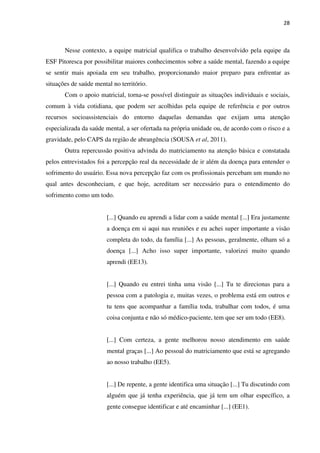 28
Nesse contexto, a equipe matricial qualifica o trabalho desenvolvido pela equipe da
ESF Pitoresca por possibilitar maiores conhecimentos sobre a saúde mental, fazendo a equipe
se sentir mais apoiada em seu trabalho, proporcionando maior preparo para enfrentar as
situações de saúde mental no território.
Com o apoio matricial, torna-se possível distinguir as situações individuais e sociais,
comum à vida cotidiana, que podem ser acolhidas pela equipe de referência e por outros
recursos socioassistenciais do entorno daquelas demandas que exijam uma atenção
especializada da saúde mental, a ser ofertada na própria unidade ou, de acordo com o risco e a
gravidade, pelo CAPS da região de abrangência (SOUSA et al, 2011).
Outra repercussão positiva advinda do matriciamento na atenção básica e constatada
pelos entrevistados foi a percepção real da necessidade de ir além da doença para entender o
sofrimento do usuário. Essa nova percepção faz com os profissionais percebam um mundo no
qual antes desconheciam, e que hoje, acreditam ser necessário para o entendimento do
sofrimento como um todo.
[...] Quando eu aprendi a lidar com a saúde mental [...] Era justamente
a doença em si aqui nas reuniões e eu achei super importante a visão
completa do todo, da família [...] As pessoas, geralmente, olham só a
doença [...] Acho isso super importante, valorizei muito quando
aprendi (EE13).
[...] Quando eu entrei tinha uma visão [...] Tu te direcionas para a
pessoa com a patologia e, muitas vezes, o problema está em outros e
tu tens que acompanhar a família toda, trabalhar com todos, é uma
coisa conjunta e não só médico-paciente, tem que ser um todo (EE8).
[...] Com certeza, a gente melhorou nosso atendimento em saúde
mental graças [...] Ao pessoal do matriciamento que está se agregando
ao nosso trabalho (EE5).
[...] De repente, a gente identifica uma situação [...] Tu discutindo com
alguém que já tenha experiência, que já tem um olhar específico, a
gente consegue identificar e até encaminhar [...] (EE1).
 