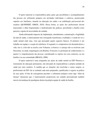 29
O apoio matricial se responsabiliza pelas ações que possibilitam o acompanhamento
das pessoas em sofrimento psíquico em atividades individuais e coletivas, promovendo
suportes aos familiares, atuando na educação em saúde e na reabilitação psicossocial dos
usuários (QUINDERÉ; JORGE, 2010). Dessa forma, as ações dos profissionais devem
transcender o olhar fragmentador e medicalizador das práticas, percebendo a família como
parceira e agente de necessidades de cuidado.
Ainda enfrentando impasses de implantação, entendimento, comunicação e fragilidade
da rede de saúde, o matriciamento tem conseguido transformar a realidade e o modo de ver a
saúde mental onde atua, visto que pressupõe quatro aspectos básicos. O primeiro é um
trabalho em equipe e a noção de referência. O segundo é o compromisso de desmedicalizar a
vida, isto é, a dor não se resolve com Voltarem, a tristeza e o cansaço não se resolvem com
fluoxetina, ou ainda, traquinagem com Ritalina. O terceiro é a promoção de conhecimento e o
quarto é o empoderamento das pessoas, considerando os sujeitos nos seus contextos, na sua
família e na sua comunidade (BRAGA, 2008).
O apoio matricial é uma retaguarda nas ações de saúde mental na ESF Pitoresca e
instrumento de educação permanente, não deixando de responsabilizar a própria unidade de
saúde por estes usuários. À medida que as situações são resolvidas e outras surgem, os
profissionais da ESF vão se sentindo cada mais preparados, qualificados e seguros na prática
de suas ações. O fato de conseguirem perceber o sofrimento psíquico como algo “além da
doença” demonstra que o matriciamento proporciona um cuidado personalizado também
através da mudança de paradigmas dentro da própria equipe de saúde da família.
 