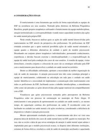 30
6 CONSIDERAÇÕES FINAIS
O matriciamento é uma ferramenta que auxilia de forma especializada as equipes de
ESF na assistência aos seus usuários. Norteado pelas diretrizes da Reforma Psiquiátrica
Brasileira, propõe projetos terapêuticos utilizando o fortalecimento da equipe multidisciplinar,
atuação territorializada e a corresponsabilidade visando maior capacidade resolutiva das ações
de saúde mental pela própria ESF.
Neste estudo, buscou-se analisar quais as ações de saúde mental desenvolvidas pelo
matriciamento na ESF através da perspectiva dos profissionais. Os profissionais da ESF
estudada assinalam que o apoio matricial possibilita ações de saúde mental orientando a
equipe quanto a diferentes alternativas de cuidado a partir do modelo psicossocial.
Desenhando em conjunto planos terapêuticos individualizados, permutando conhecimentos,
experiências e dúvidas buscam exercitar a interdisciplinaridade e a responsabilização da
equipe de saúde local pela condução dos casos de seus usuários. A reunião de equipe, visitas
domiciliares, consulta conjunta e a discussão de casos são as estratégias utilizadas pela ESF
com o matriciamento para desenvolver o cuidado em saúde mental no território.
Dentre as dificuldades enfrentadas, apontam a necessidade da melhor organização da
rede de saúde do município. A atenção psicossocial tem tido como estratégia principal a
equipe de matriciamento, colaborando na articulação em rede para o cuidado em saúde
mental. Identifica-se a necessidade de implementar a comunicação entre matriciamento com
todos os profissionais da ESF, facilitando assim o trabalho interdisciplinar, o entendimento
sobre como são pensadas as ações desenvolvidas pela equipe matricial em compartilhamento
com a ESF.
Visualiza-se que ações psicossociais norteadas pelos pressupostos da Reforma
Psiquiátrica estão em processo de estruturação no município de Porto Alegre. O
matriciamento é uma proposta de aprimoramento no cuidado em saúde mental e, ao mesmo
tempo, de capacitação contínua dos profissionais da saúde. É reconhecido como um
facilitador no cuidado em saúde mental e de ações resolutivas, considerando a deficiência de
dispositivos voltados à atenção psicossocial.
Mesmo apresentando resultados positivos, o matriciamento não deve ser visto uma
proposta única de desfecho dos casos de saúde mental tanto na ESF, quanto no município. Por
isso, não se exclui a ideia de que novas estratégias de atenção à saúde mental sejam adotas e
implantadas para que o modelo psicossocial avance, se disperse entre diferentes instituições,
estruture de forma efetiva e resolutiva a rede de saúde do município auxiliando e capacitando
 