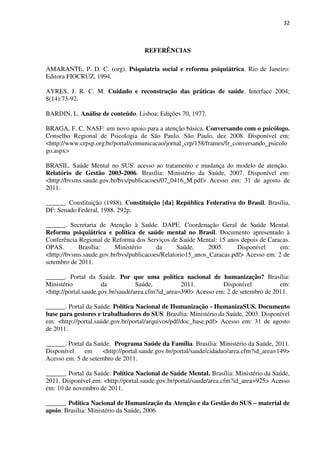 32
REFERÊNCIAS
AMARANTE, P. D. C. (org). Psiquiatria social e reforma psiquiátrica. Rio de Janeiro:
Editora FIOCRUZ, 1994.
AYRES, J. R. C. M. Cuidado e reconstrução das práticas de saúde. Interface 2004;
8(14):73-92.
BARDIN, L. Análise de conteúdo. Lisboa: Edições 70, 1977.
BRAGA, F. C. NASF: um novo apoio para a atenção básica. Conversando com o psicólogo.
Conselho Regional de Psicologia de São Paulo. São Paulo, dez 2008. Disponível em:
<http://www.crpsp.org.br/portal/comunicacao/jornal_crp/158/frames/fr_conversando_psicolo
go.aspx>
BRASIL. Saúde Mental no SUS: acesso ao tratamento e mudança do modelo de atenção.
Relatório de Gestão 2003-2006. Brasília: Ministério da Saúde, 2007. Disponível em:
<http://bvsms.saude.gov.br/bvs/publicacoes/07_0416_M.pdf> Acesso em: 31 de agosto de
2011.
______. Constituição (1988). Constituição [da] República Federativa do Brasil. Brasília,
DF: Senado Federal, 1988. 292p.
______. Secretaria de Atenção à Saúde. DAPE. Coordenação Geral de Saúde Mental.
Reforma psiquiátrica e política de saúde mental no Brasil. Documento apresentado à
Conferência Regional de Reforma dos Serviços de Saúde Mental: 15 anos depois de Caracas.
OPAS. Brasília: Ministério da Saúde, 2005. Disponível em:
<http://bvsms.saude.gov.br/bvs/publicacoes/Relatorio15_anos_Caracas.pdf> Acesso em: 2 de
setembro de 2011.
______. Portal da Saúde. Por que uma política nacional de humanização? Brasília:
Ministério da Saúde, 2011. Disponível em:
<http://portal.saude.gov.br/saude/area.cfm?id_area=390> Acesso em: 2 de setembro de 2011.
______. Portal da Saúde. Política Nacional de Humanização - HumanizaSUS. Documento
base para gestores e trabalhadores do SUS. Brasília: Ministério da Saúde, 2003. Disponível
em: <http://portal.saúde.gov.br/portal/arquivos/pdf/doc_base.pdf> Acesso em: 31 de agosto
de 2011.
______. Portal da Saúde. Programa Saúde da Família. Brasília: Ministério da Saúde, 2011.
Disponível em <http://portal.saude.gov.br/portal/saude/cidadao/area.cfm?id_area=149>
Acesso em: 5 de setembro de 2011.
______. Portal da Saúde. Política Nacional de Saúde Mental. Brasília: Ministério da Saúde,
2011. Disponível em: <http://portal.saude.gov.br/portal/saude/area.cfm?id_area=925> Acesso
em: 10 de novembro de 2011.
______. Política Nacional de Humanização da Atenção e da Gestão do SUS – material de
apoio. Brasília: Ministério da Saúde, 2006.
 
