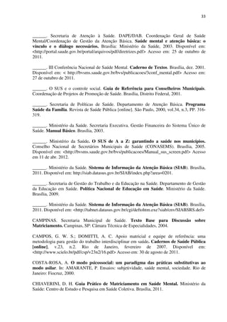 33
______. Secretaria de Atenção à Saúde. DAPE/DAB. Coordenação Geral de Saúde
Mental/Coordenação de Gestão da Atenção Básica. Saúde mental e atenção básica: o
vínculo e o diálogo necessários. Brasília: Ministério da Saúde, 2003. Disponível em:
<http://portal.saude.gov.br/portal/arquivos/pdf/diretrizes.pdf> Acesso em: 25 de outubro de
2011.
______. III Conferência Nacional de Saúde Mental. Caderno de Textos. Brasília, dez. 2001.
Disponível em: < http://bvsms.saude.gov.br/bvs/publicacoes/3conf_mental.pdf> Acesso em:
27 de outubro de 2011.
______. O SUS e o controle social. Guia de Referência para Conselheiros Municipais.
Coordenação de Projetos de Promoção de Saúde. Brasília, Distrito Federal, 2001.
______. Secretaria de Políticas de Saúde. Departamento de Atenção Básica. Programa
Saúde da Família. Revista de Saúde Pública [online]. São Paulo, 2000, vol.34, n.3, PP. 316-
319.
______. Ministério da Saúde. Secretaria Executiva. Gestão Financeira do Sistema Único de
Saúde. Manual Básico. Brasília, 2003.
______. Ministério da Saúde. O SUS de A a Z: garantindo a saúde nos municípios.
Conselho Nacional de Secretários Municipais de Saúde (CONASEMS). Brasília, 2005.
Disponível em: <http://bvsms.saude.gov.br/bvs/publicacoes/Manual_sus_screen.pdf> Acesso
em 11 de abr. 2012.
______. Ministério da Saúde. Sistema de Informação da Atenção Básica (SIAB). Brasília,
2011. Disponível em: http://siab.datasus.gov.br/SIAB/index.php?area=0201.
______. Secretaria de Gestão do Trabalho e da Educação na Saúde. Departamento de Gestão
da Educação em Saúde. Política Nacional de Educação em Saúde. Ministério da Saúde.
Brasília, 2009.
______. Ministério da Saúde. Sistema de Informação da Atenção Básica (SIAB). Brasília,
2011. Disponível em: <http://tabnet.datasus.gov.br/cgi/deftohtm.exe?siab/cnv/SIABSRS.def>
CAMPINAS. Secretaria Municipal de Saúde. Texto Base para Discussão sobre
Matriciamento. Campinas, SP: Câmara Técnica de Especialidades, 2004.
CAMPOS, G. W. S.; DOMITTI, A. C. Apoio matricial e equipe de referência: uma
metodologia para gestão do trabalho interdisciplinar em saúde. Cadernos de Saúde Pública
[online], v.23, n.2. Rio de Janeiro, fevereiro de 2007. Disponível em:
<http://www.scielo.br/pdf/csp/v23n2/16.pdf> Acesso em: 30 de agosto de 2011.
COSTA-ROSA, A. O modo psicossocial: um paradigma das práticas substitutivas ao
modo asilar. In: AMARANTE, P. Ensaios: subjetividade, saúde mental, sociedade. Rio de
Janeiro: Fiocruz, 2000.
CHIAVERINI, D. H. Guia Prático de Matriciamento em Saúde Mental. Ministério da
Saúde: Centro de Estudo e Pesquisa em Saúde Coletiva. Brasília, 2011.
 
