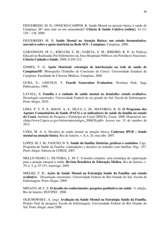 34
FIGUEIREDO, M. D.; ONOCKO-CAMPOS, R. Saúde Mental na atenção básica à saúde de
Campinas, SP: uma rede ou um emaranhado? Ciência & Saúde Coletiva [online]. 14 (1):
129 – 138, 2009.
FIGUEIREDO, M. D. Saúde Mental na Atenção Básica: um estudo hermenêutico-
narrativo sobre o apoio matricial na Rede SUS - Campinas. Campinas, 2006.
GARANHANI, M. L.; KIKUCHI, E. M.; GARCIA, S. M.; RIBEIRO, R. P. As Práticas
Educativas Realizadas Por Enfermeiros da Área Hospitalar Públicos em Periódicos Nacionais.
Ciência Cuidado e Saúde, 2009, 8:205-212.
GOMES, V. G. Apoio Matricial: estratégia de interlocução na rede de saúde de
Campinas/SP. Monografia (Trabalho de Conclusão de Curso). Universidade Estadual de
Campinas. Faculdade de Ciências Médicas. Campinas, 2006.
GUBA, E.; LINCOLN, Y. Fourth Generation Evaluation. Newbury Park: Sage
Publications, 1989.
LAVALL, E. Família e o cuidado de saúde mental no domicílio: estudo avaliativo.
Dissertação (mestrado). Universidade Federal do rio grande do Sul. Escola de Enfermagem.
Porto Alegre, 2010.
LIMA, P. V. P. S.; KHAN, A. S.; SILVA, L. M.; MAYORGA, R. D. O Programa dos
Agentes Comunitários de Saúde (PACS) e os indicadores de saúde da família no estado
do Ceará. Instituto de Pesquisa e Estratégia do Ceará (IPECE), Ceará, 2008. Disponível em:
<http://www2.ipece.ce.gov.br/encontro/artigos_2008/26.pdf> Acesso em: 31 de outubro de
2011.
LYRA, M. A. A. Desafios da saúde mental na atenção básica. Cadernos IPUB – Saúde
mental na atenção básica, Rio de Janeiro, v. 8, n. 24, mar./abr. 2007.
LOPES, M. J. M.; PAIXÃO, D. X. Saúde da família: histórias, práticas e caminhos. Cap.:
Programa de Saúde da Família: contradições e desafios no trabalho com famílias. Pag.: 357.
Porto Alegre: Editora da UFRGS, 2007.
MELLO FILHO, J.; SILVEIRA, L. M. C. Consulta conjunta: uma estratégia de capacitação
para a atenção integral à saúde. Revista Brasileira de Educação Médica, Rio de Janeiro, v.
29, n. 2, p. 47-151, maio/ago. 2005.
MIELKE, F. B.; Ações de Saúde Mental na Estratégia Saúde da Família: um estudo
avaliativo. Dissertação (mestrado). Universidade Federal do Rio Grande do Sul. Escola de
Enfermagem. Porto Alegre, 2009.
MINAYO, M. C. S. O desafio do conhecimento: pesquisa qualitativa em saúde. 11 edição.
Rio de Janeiro: HUCITEC. 2008.
OLSCHOWSKY, A. (org). Avaliação da Saúde Mental na Estratégia Saúde da Família.
Projeto final da pesquisa. Escola de Enfermagem. Universidade Federal do Rio Grande do
Sul. Porto Alegre, maio 2008.
 