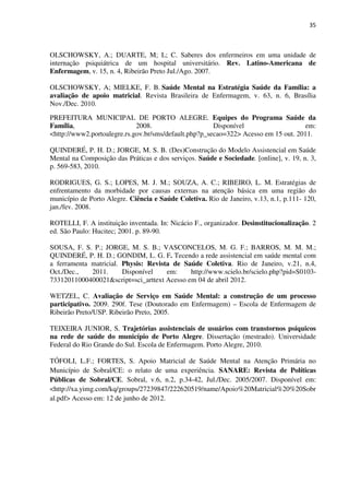 35
OLSCHOWSKY, A.; DUARTE, M; L; C. Saberes dos enfermeiros em uma unidade de
internação psiquiátrica de um hospital universitário. Rev. Latino-Americana de
Enfermagem, v. 15, n. 4, Ribeirão Preto Jul./Ago. 2007.
OLSCHOWSKY, A; MIELKE, F. B. Saúde Mental na Estratégia Saúde da Família: a
avaliação de apoio matricial. Revista Brasileira de Enfermagem, v. 63, n. 6, Brasília
Nov./Dec. 2010.
PREFEITURA MUNICIPAL DE PORTO ALEGRE. Equipes do Programa Saúde da
Família, 2008. Disponível em:
<http://www2.portoalegre.rs.gov.br/sms/default.php?p_secao=322> Acesso em 15 out. 2011.
QUINDERÉ, P. H. D.; JORGE, M. S. B. (Des)Construção do Modelo Assistencial em Saúde
Mental na Composição das Práticas e dos serviços. Saúde e Sociedade. [online], v. 19, n. 3,
p. 569-583, 2010.
RODRIGUES, G. S.; LOPES, M. J. M.; SOUZA, A. C.; RIBEIRO, L. M. Estratégias de
enfrentamento da morbidade por causas externas na atenção básica em uma região do
município de Porto Alegre. Ciência e Saúde Coletiva. Rio de Janeiro, v.13, n.1, p.111- 120,
jan./fev. 2008.
ROTELLI, F. A instituição inventada. In: Nicácio F., organizador. Desinstitucionalização. 2
ed. São Paulo: Hucitec; 2001. p. 89-90.
SOUSA, F. S. P.; JORGE, M. S. B.; VASCONCELOS, M. G. F.; BARROS, M. M. M.;
QUINDERÉ, P. H. D.; GONDIM, L. G. F. Tecendo a rede assistencial em saúde mental com
a ferramenta matricial. Physis: Revista de Saúde Coletiva. Rio de Janeiro, v.21, n.4,
Oct./Dec., 2011. Disponível em: http://www.scielo.br/scielo.php?pid=S0103-
73312011000400021&script=sci_arttext Acesso em 04 de abril 2012.
WETZEL, C. Avaliação de Serviço em Saúde Mental: a construção de um processo
participativo. 2009. 290f. Tese (Doutorado em Enfermagem) – Escola de Enfermagem de
Ribeirão Preto/USP. Ribeirão Preto, 2005.
TEIXEIRA JUNIOR, S. Trajetórias assistenciais de usuários com transtornos psíquicos
na rede de saúde do município de Porto Alegre. Dissertação (mestrado). Universidade
Federal do Rio Grande do Sul. Escola de Enfermagem. Porto Alegre, 2010.
TÓFOLI, L.F.; FORTES, S. Apoio Matricial de Saúde Mental na Atenção Primária no
Município de Sobral/CE: o relato de uma experiência. SANARE: Revista de Políticas
Públicas de Sobral/CE. Sobral, v.6, n.2, p.34-42, Jul./Dec. 2005/2007. Disponível em:
<http://xa.yimg.com/kq/groups/27239847/222620519/name/Apoio%20Matricial%20%20Sobr
al.pdf> Acesso em: 12 de junho de 2012.
 