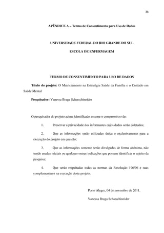 36
APÊNDICE A – Termo de Consentimento para Uso de Dados
UNIVERSIDADE FEDERAL DO RIO GRANDE DO SUL
ESCOLA DE ENFERMAGEM
TERMO DE CONSENTIMENTO PARA USO DE DADOS
Título do projeto: O Matriciamento na Estratégia Saúde da Família e o Cuidado em
Saúde Mental
Pesquisador: Vanessa Braga Schatschineider
O pesquisador do projeto acima identificado assume o compromisso de:
1. Preservar a privacidade dos informantes cujos dados serão coletados;
2. Que as informações serão utilizadas única e exclusivamente para a
execução do projeto em questão;
3. Que as informações somente serão divulgadas de forma anônima, não
sendo usadas iniciais ou qualquer outras indicações que possam identificar o sujeito da
pesquisa;
4. Que serão respeitadas todas as normas da Resolução 196/96 e suas
complementares na execução deste projeto.
Porto Alegre, 04 de novembro de 2011.
Vanessa Braga Schatschineider
 