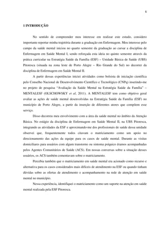 6
1 INTRODUÇÃO
No sentido de compreender meu interesse em realizar este estudo, considero
importante reportar minha trajetória durante a graduação em Enfermagem. Meu interesse pelo
campo da saúde mental iniciou no quarto semestre da graduação ao cursar a disciplina de
Enfermagem em Saúde Mental I, sendo reforçada esta ideia no quinto semestre através da
prática curricular na Estratégia Saúde da Família (ESF) – Unidade Básica de Saúde (UBS)
Pitoresca (situada na zona leste de Porto Alegre – Rio Grande do Sul) no decorrer da
disciplina de Enfermagem em Saúde Mental II.
A partir dessas experiências iniciei atividades como bolsista de iniciação científica
pelo Conselho Nacional de Desenvolvimento Científico e Tecnológico (CNPq) inserindo-me
no projeto de pesquisa “Avaliação da Saúde Mental na Estratégia Saúde da Família” –
MENTALESF (OLSCHOWSKY et al, 2011). A MENTALESF tem como objetivo geral
avaliar as ações de saúde mental desenvolvidas na Estratégia Saúde da Família (ESF) no
município de Porto Alegre, a partir da inserção de diferentes atores que compõem esse
serviço.
Disso decorreu meu envolvimento com a área da saúde mental no âmbito da Atenção
Básica. No estágio da disciplina de Enfermagem em Saúde Mental II, na UBS Pitoresca,
integrando as atividades da ESF e aproximando-me dos profissionais de saúde dessa unidade
observei que, frequentemente todos citavam o matriciamento como um apoio no
direcionamento das ações da equipe para os casos de saúde mental. Durante as visitas
domiciliares para usuários com algum transtorno ou sintoma psíquico éramos acompanhadas
pelos Agentes Comunitários de Saúde (ACS). Em nossas conversas sobre a situação desses
usuários, os ACS também comentavam sobre o matriciamento.
Percebia também que o matriciamento em saúde mental era acionado como recurso e
alternativa para os casos considerados mais difíceis de atendimento na ESF ou quando tinham
dúvidas sobre as ofertas de atendimento e acompanhamento na rede de atenção em saúde
mental no município.
Nessa experiência, identifiquei o matriciamento como um suporte na atenção em saúde
mental realizada pela ESF Pitoresca.
 
