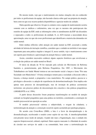 7
Do mesmo modo, vejo que o matriciamento em muitas situações não era conhecido
por todos os profissionais da equipe, não havendo clareza sobre qual sua proposta de atuação,
bem como no que esse recurso poderia disponibilizar e agenciar modos de cuidado.
Outra questão que observei, foi que os contatos com a equipe de matriciamento ocorria
somente com os médicos e enfermeiros, uma vez que os mesmos não participavam das
reuniões de equipe da ESF, onde as informações sobre os atendimentos da ESF são discutidos
e repassados a todos os profissionais da unidade. E, os ACS traziam a necessidade dessa
aproximação, uma vez que são esses profissionais que identificam a maioria das demandas em
saúde mental.
Entre minhas reflexões sobre atenção em saúde mental na ESF, associado a minha
atividade de bolsista de iniciação científica, considero que o cuidado no território é um espaço
importante para uma prática singular e integral. E, nesse sentido, vejo o matriciamento como
um suporte para fortalecer a aproximação da atenção básica e saúde mental.
Assim, considero necessário conhecer alguns aspectos históricos que envolveram a
evolução das práticas em saúde mental no Brasil.
O início da década de 70 foi marcado pela eclosão do Movimento de Reforma
Sanitária e, posteriormente, pela Reforma Psiquiátrica. Em 1987, o Movimento dos
Trabalhadores em Saúde Mental tornou-se um movimento social e lançou o lema “Por uma
Sociedade sem Manicômios”. O lema estratégico remete para a sociedade a discussão sobre a
loucura, a doença mental, a psiquiatria e seus manicômios. No campo prático, passou-se a
privilegiar a discussão e a adoção de experiências de desinstitucionalização. Esta implica não
apenas num processo de desospitalização, mas de invenção de práticas assistenciais
territoriais; um processo prático de desconstrução dos conceitos e das práticas psiquiátricas
(AMARANTE et al, 1994).
A partir dessas discussões foram propostas transformações no modelo de atenção
centrado no hospital psiquiátrico para uma prática no território, constituindo a construção do
modelo psicossocial em oposição ao asilar.
O modelo psicossocial valoriza a subjetividade, o resgate da cidadania, a
territorialização da atenção e a reinserção social do sujeito acometido por patologia psíquica.
De acordo com Costa-Rosa (2000), a luta é a favor da desospitalização e da
desmedicalização, recolocando o usuário como sujeito de sua vida. A interdisciplinaridade
está presente nesse modo de atenção, visando não mais a fragmentação, mas o cuidado dos
aspectos biopsicossocial, cultural, espiritual. Outro aspecto marcante é a liberdade do usuário
de circular nos serviços de saúde e na comunidade, bem como a territorialização do
 