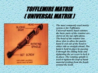 TOFFLEMIRE MATRIX
( UNIVERSAL MATRIX )
• The most commonly used matrix
system is the Tofflemire
Universal matrix band retainer.
the basic parts of the retainer are
shown in the top right photo.
The head of the retainer has
three slots to allow the matrix
band to exit out of the head to
either side or straight ahead. The
band is held in place by passing
it through the sliding body and
tightening the set screw to lock it
in place. The rotating spindle is
used to tighten the loop of band
material (exiting from the head)
around the tooth.
 