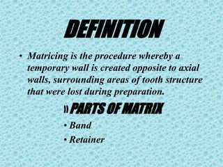 DEFINITION
• Matricing is the procedure whereby a
temporary wall is created opposite to axial
walls, surrounding areas of tooth structure
that were lost during preparation.
»PARTS OF MATRIX
• Band
• Retainer
 