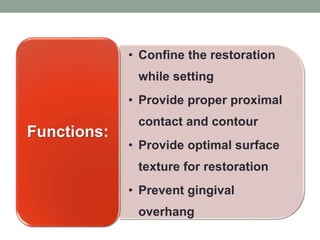 • Confine the restoration
while setting
• Provide proper proximal
contact and contour
• Provide optimal surface
texture for restoration
• Prevent gingival
overhang
Functions:
 