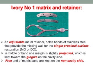 Ivory No 1 matrix and retainer:
 An adjustable metal retainer, holds bands of stainless steel
that provide the missing wall for the single proximal surface
restoration (MO or DO).
 In middle of band one margin is slightly projected, which is
kept toward the gingiva on the cavity side.
 Free end of matrix band are kept on the non cavity side.
 