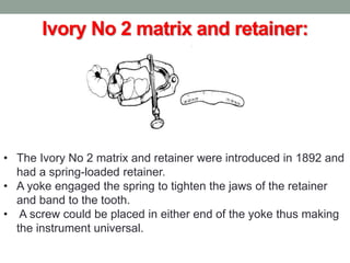 Ivory No 2 matrix and retainer:
• The Ivory No 2 matrix and retainer were introduced in 1892 and
had a spring-loaded retainer.
• A yoke engaged the spring to tighten the jaws of the retainer
and band to the tooth.
• A screw could be placed in either end of the yoke thus making
the instrument universal.
 