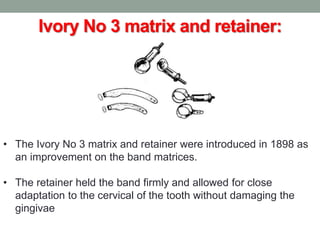 Ivory No 3 matrix and retainer:
• The Ivory No 3 matrix and retainer were introduced in 1898 as
an improvement on the band matrices.
• The retainer held the band firmly and allowed for close
adaptation to the cervical of the tooth without damaging the
gingivae
 