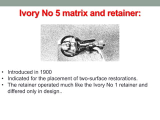 Ivory No 5 matrix and retainer:
• Introduced in 1900
• Indicated for the placement of two-surface restorations.
• The retainer operated much like the Ivory No 1 retainer and
differed only in design..
 