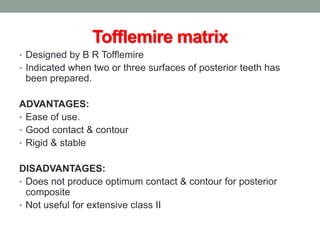 Tofflemire matrix
• Designed by B R Tofflemire
• Indicated when two or three surfaces of posterior teeth has
been prepared.
ADVANTAGES:
• Ease of use.
• Good contact & contour
• Rigid & stable
DISADVANTAGES:
• Does not produce optimum contact & contour for posterior
composite
• Not useful for extensive class II
 