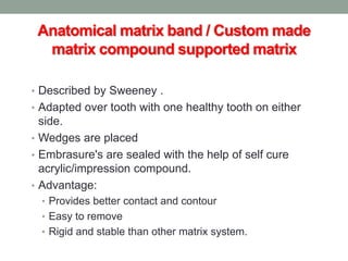Anatomical matrix band / Custom made
matrix compound supported matrix
• Described by Sweeney .
• Adapted over tooth with one healthy tooth on either
side.
• Wedges are placed
• Embrasure's are sealed with the help of self cure
acrylic/impression compound.
• Advantage:
• Provides better contact and contour
• Easy to remove
• Rigid and stable than other matrix system.
 
