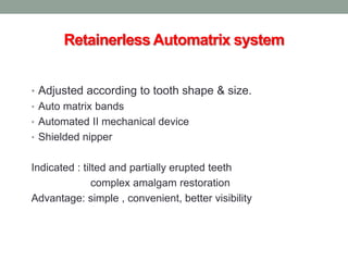 Retainerless Automatrix system
• Adjusted according to tooth shape & size.
• Auto matrix bands
• Automated II mechanical device
• Shielded nipper
Indicated : tilted and partially erupted teeth
complex amalgam restoration
Advantage: simple , convenient, better visibility
 