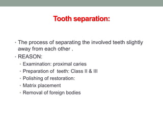 Tooth separation:
• The process of separating the involved teeth slightly
away from each other .
• REASON:
• Examination: proximal caries
• Preparation of teeth: Class II & III
• Polishing of restoration:
• Matrix placement
• Removal of foreign bodies
 