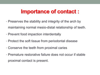 Importance of contact :
• Preserves the stability and integrity of the arch by
maintaining normal mesio-distal relationship of teeth.
• Prevent food impaction interdentally
• Protect the soft tissue from periodontal disease
• Conserve the teeth from proximal caries
• Premature restorative failure does not occur if stable
proximal contact is present.
 