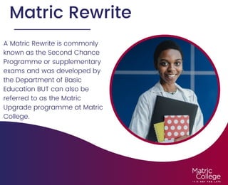 Matric Rewrite
A Matric Rewrite is commonly
known as the Second Chance
Programme or supplementary
exams and was developed by
the Department of Basic
Education BUT can also be
referred to as the Matric
Upgrade programme at Matric
College.




 